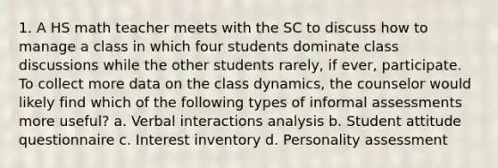 1. A HS math teacher meets with the SC to discuss how to manage a class in which four students dominate class discussions while the other students rarely, if ever, participate. To collect more data on the class dynamics, the counselor would likely find which of the following types of informal assessments more useful? a. Verbal interactions analysis b. Student attitude questionnaire c. Interest inventory d. Personality assessment