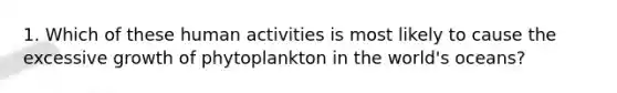 1. Which of these human activities is most likely to cause the excessive growth of phytoplankton in the world's oceans?