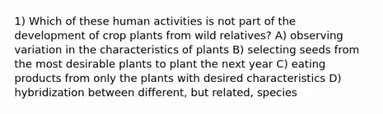 1) Which of these human activities is not part of the development of crop plants from wild relatives? A) observing variation in the characteristics of plants B) selecting seeds from the most desirable plants to plant the next year C) eating products from only the plants with desired characteristics D) hybridization between different, but related, species