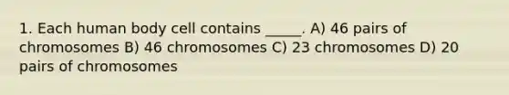 1. Each human body cell contains _____. A) 46 pairs of chromosomes B) 46 chromosomes C) 23 chromosomes D) 20 pairs of chromosomes