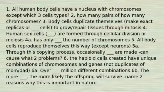 1. All human body cells have a nucleus with chromosomes except which 3 cells types? 2. how many pairs of how many chromosomes? 3. Body cells duplicate themselves (make exact replicas or ___ cells) to grow/repair tissues through mitosis 4. Human sex cells (___) are formed through cellular division or meiosis 4a. has only ___ the number of chromosomes 5. All body cells reproduce themselves this way (except neurons) 5a. Through this copying process, occasionally ___ are made -can cause what 2 problems? 6. the haploid cells created have unique combinations of chromosomes and genes (not duplicates of mom/dad) 6a. Over ___ million different combinations 6b. The more ___, the more likely the offspring will survive -name 2 reasons why this is important in nature