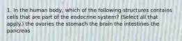 1. In the human body, which of the following structures contains cells that are part of the endocrine system? (Select all that apply.) the ovaries the stomach the brain the intestines the pancreas