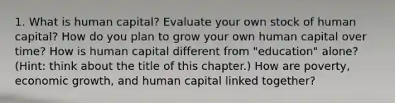 1. What is human capital? Evaluate your own stock of human capital? How do you plan to grow your own human capital over time? How is human capital different from "education" alone? (Hint: think about the title of this chapter.) How are poverty, economic growth, and human capital linked together?