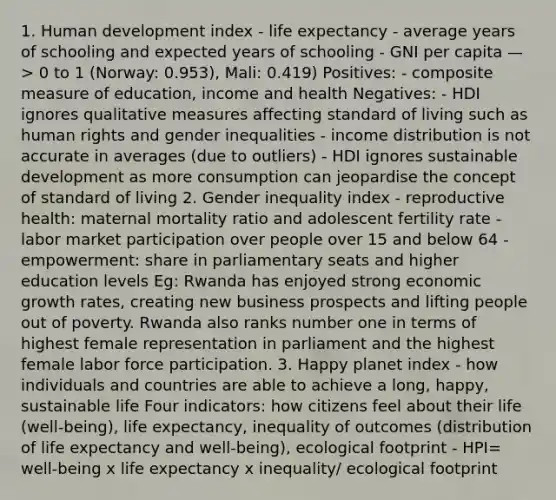 1. Human development index - life expectancy - average years of schooling and expected years of schooling - GNI per capita —> 0 to 1 (Norway: 0.953), Mali: 0.419) Positives: - composite measure of education, income and health Negatives: - HDI ignores qualitative measures affecting standard of living such as human rights and gender inequalities - income distribution is not accurate in averages (due to outliers) - HDI ignores sustainable development as more consumption can jeopardise the concept of standard of living 2. Gender inequality index - reproductive health: maternal mortality ratio and adolescent fertility rate - labor market participation over people over 15 and below 64 - empowerment: share in parliamentary seats and higher education levels Eg: Rwanda has enjoyed strong economic growth rates, creating new business prospects and lifting people out of poverty. Rwanda also ranks number one in terms of highest female representation in parliament and the highest female labor force participation. 3. Happy planet index - how individuals and countries are able to achieve a long, happy, sustainable life Four indicators: how citizens feel about their life (well-being), life expectancy, inequality of outcomes (distribution of life expectancy and well-being), ecological footprint - HPI= well-being x life expectancy x inequality/ ecological footprint