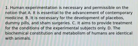 1. Human experimentation is necessary and permissible on the notion that A. It is essential to the advancement of contemporary medicine. B. It is necessary for the development of placebos, dummy pills, and sham surgeries. C. It aims to provide treatment for the conditions of the experimental subjects only. D. The biochemical constitution and metabolism of humans are identical with animals.