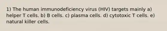 1) The human immunodeficiency virus (HIV) targets mainly a) helper T cells. b) B cells. c) plasma cells. d) cytotoxic T cells. e) natural killer cells.