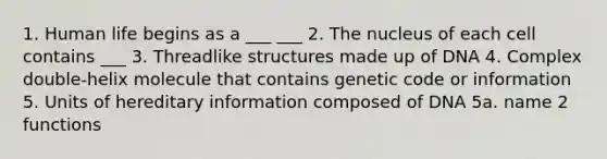 1. Human life begins as a ___ ___ 2. The nucleus of each cell contains ___ 3. Threadlike structures made up of DNA 4. Complex double-helix molecule that contains genetic code or information 5. Units of hereditary information composed of DNA 5a. name 2 functions