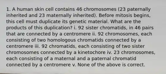 1. A human skin cell contains 46 chromosomes (23 paternally inherited and 23 maternally inherited). Before mitosis begins, this cell must duplicate its genetic material. What are the products of this duplication? i. 92 sister chromatids, in 46 pairs that are connected by a centromere ii. 92 chromosomes, each consisting of two homologous chromatids connected by a centromere iii. 92 chromatids, each consisting of two sister chromosomes connected by a kinetochore iv. 23 chromosomes, each consisting of a maternal and a paternal chromatid connected by a centromere v. None of the above is correct.