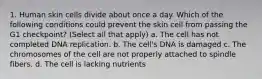 1. Human skin cells divide about once a day. Which of the following conditions could prevent the skin cell from passing the G1 checkpoint? (Select all that apply) a. The cell has not completed DNA replication. b. The cell's DNA is damaged c. The chromosomes of the cell are not properly attached to spindle fibers. d. The cell is lacking nutrients