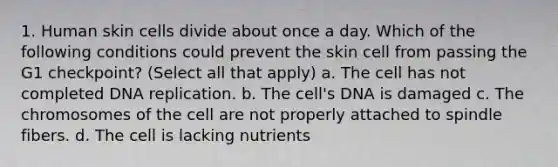 1. Human skin cells divide about once a day. Which of the following conditions could prevent the skin cell from passing the G1 checkpoint? (Select all that apply) a. The cell has not completed DNA replication. b. The cell's DNA is damaged c. The chromosomes of the cell are not properly attached to spindle fibers. d. The cell is lacking nutrients