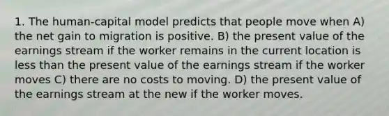 1. The human-capital model predicts that people move when A) the net gain to migration is positive. B) the present value of the earnings stream if the worker remains in the current location is <a href='https://www.questionai.com/knowledge/k7BtlYpAMX-less-than' class='anchor-knowledge'>less than</a> the present value of the earnings stream if the worker moves C) there are no costs to moving. D) the present value of the earnings stream at the new if the worker moves.