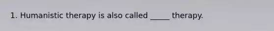 1. Humanistic therapy is also called _____ therapy.