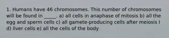 1. Humans have 46 chromosomes. This number of chromosomes will be found in _____. a) all cells in anaphase of mitosis b) all the egg and sperm cells c) all gamete-producing cells after meiosis I d) liver cells e) all the cells of the body