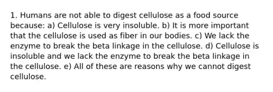 1. Humans are not able to digest cellulose as a food source because: a) Cellulose is very insoluble. b) It is more important that the cellulose is used as fiber in our bodies. c) We lack the enzyme to break the beta linkage in the cellulose. d) Cellulose is insoluble and we lack the enzyme to break the beta linkage in the cellulose. e) All of these are reasons why we cannot digest cellulose.