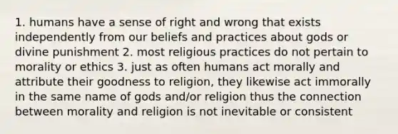 1. humans have a sense of right and wrong that exists independently from our beliefs and practices about gods or divine punishment 2. most religious practices do not pertain to morality or ethics 3. just as often humans act morally and attribute their goodness to religion, they likewise act immorally in the same name of gods and/or religion thus the connection between morality and religion is not inevitable or consistent