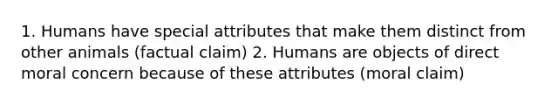 1. Humans have special attributes that make them distinct from other animals (factual claim) 2. Humans are objects of direct moral concern because of these attributes (moral claim)