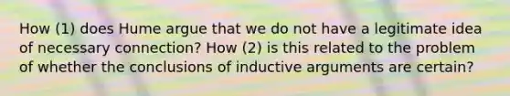 How (1) does Hume argue that we do not have a legitimate idea of necessary connection? How (2) is this related to the problem of whether the conclusions of inductive arguments are certain?