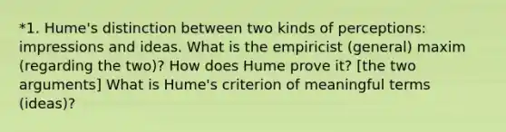 *1. Hume's distinction between two kinds of perceptions: impressions and ideas. What is the empiricist (general) maxim (regarding the two)? How does Hume prove it? [the two arguments] What is Hume's criterion of meaningful terms (ideas)?