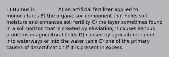 1) Humus is ________. A) an artificial fertilizer applied to monocultures B) the organic soil component that holds soil moisture and enhances soil fertility C) the layer sometimes found in a soil horizon that is created by eluviation; it causes serious problems in agricultural fields D) caused by agricultural runoff into waterways or into the water table E) one of the primary causes of desertification if it is present in excess