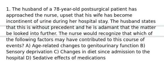 1. The husband of a 78-year-old postsurgical patient has approached the nurse, upset that his wife has become incontinent of urine during her hospital stay. The husband states that this is without precedent and he is adamant that the matter be looked into further. The nurse would recognize that which of the following factors may have contributed to this course of events? A) Age-related changes to genitourinary function B) Sensory deprivation C) Changes in diet since admission to the hospital D) Sedative effects of medications