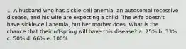 1. A husband who has sickle-cell anemia, an autosomal recessive disease, and his wife are expecting a child. The wife doesn't have sickle-cell anemia, but her mother does. What is the chance that their offspring will have this disease? a. 25% b. 33% c. 50% d. 66% e. 100%