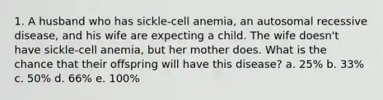 1. A husband who has sickle-cell anemia, an autosomal recessive disease, and his wife are expecting a child. The wife doesn't have sickle-cell anemia, but her mother does. What is the chance that their offspring will have this disease? a. 25% b. 33% c. 50% d. 66% e. 100%