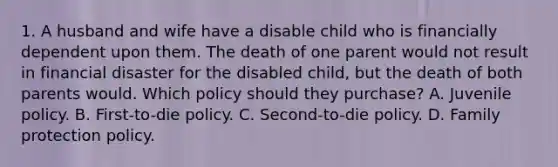 1. A husband and wife have a disable child who is financially dependent upon them. The death of one parent would not result in financial disaster for the disabled child, but the death of both parents would. Which policy should they purchase? A. Juvenile policy. B. First-to-die policy. C. Second-to-die policy. D. Family protection policy.