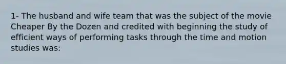 1- The husband and wife team that was the subject of the movie Cheaper By the Dozen and credited with beginning the study of efficient ways of performing tasks through the time and motion studies was: