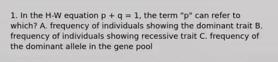 1. In the H-W equation p + q = 1, the term "p" can refer to which? A. frequency of individuals showing the dominant trait B. frequency of individuals showing recessive trait C. frequency of the dominant allele in the gene pool