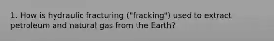 1. How is hydraulic fracturing ("fracking") used to extract petroleum and natural gas from the Earth?