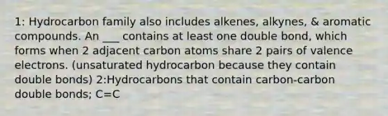 1: Hydrocarbon family also includes alkenes, alkynes, & aromatic compounds. An ___ contains at least one double bond, which forms when 2 adjacent carbon atoms share 2 pairs of valence electrons. (unsaturated hydrocarbon because they contain double bonds) 2:Hydrocarbons that contain carbon-carbon double bonds; C=C