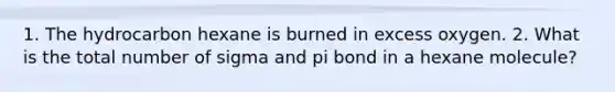 1. The hydrocarbon hexane is burned in excess oxygen. 2. What is the total number of sigma and pi bond in a hexane molecule?