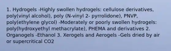 1. Hydrogels -Highly swollen hydrogels: cellulose derivatives, poly(vinyl alcohol), poly (N-vinyl 2- pyrrolidone), PNVP, poly(ethylene glycol) -Moderately or poorly swollen hydrogels: poly(hydroxyethyl methacrylate), PHEMA and derivatives 2. Organogels -Ethanol 3. Xerogels and Aerogels -Gels dried by air or supercritical CO2