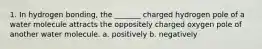 1. In hydrogen bonding, the _______ charged hydrogen pole of a water molecule attracts the oppositely charged oxygen pole of another water molecule. a. positively b. negatively