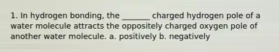 1. In hydrogen bonding, the _______ charged hydrogen pole of a water molecule attracts the oppositely charged oxygen pole of another water molecule. a. positively b. negatively