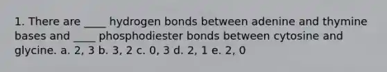 1. There are ____ hydrogen bonds between adenine and thymine bases and ____ phosphodiester bonds between cytosine and glycine. a. 2, 3 b. 3, 2 c. 0, 3 d. 2, 1 e. 2, 0