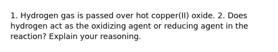 1. Hydrogen gas is passed over hot copper(II) oxide. 2. Does hydrogen act as the oxidizing agent or reducing agent in the reaction? Explain your reasoning.