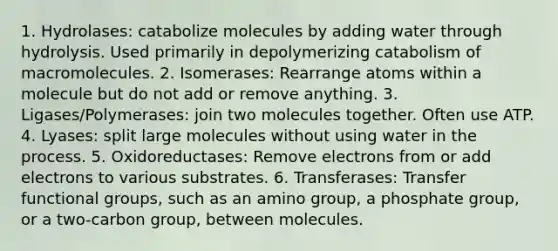 1. Hydrolases: catabolize molecules by adding water through hydrolysis. Used primarily in depolymerizing catabolism of macromolecules. 2. Isomerases: Rearrange atoms within a molecule but do not add or remove anything. 3. Ligases/Polymerases: join two molecules together. Often use ATP. 4. Lyases: split large molecules without using water in the process. 5. Oxidoreductases: Remove electrons from or add electrons to various substrates. 6. Transferases: Transfer functional groups, such as an amino group, a phosphate group, or a two-carbon group, between molecules.