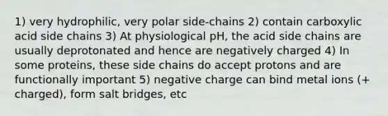 1) very hydrophilic, very polar side-chains 2) contain carboxylic acid side chains 3) At physiological pH, the acid side chains are usually deprotonated and hence are negatively charged 4) In some proteins, these side chains do accept protons and are functionally important 5) negative charge can bind metal ions (+ charged), form salt bridges, etc