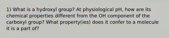 1) What is a hydroxyl group? At physiological pH, how are its chemical properties different from the OH component of the carboxyl group? What property(ies) does it confer to a molecule it is a part of?