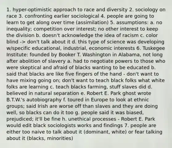 1. hyper-optimistic approach to race and diversity 2. sociology on race 3. confronting earlier sociological 4. people are going to learn to get along over time (assimilation) 5. assumptions: a. no inequality; competition over interest; no other interest to keep the division b. doesn't acknowledge the idea of racism c. color blind -> don't talk about it d. this type of science was developing w/specific educational, industrial, economic interests 6. Tuskegee Institute: founded by Booker T. Washington in Alabama, not long after abolition of slavery a. had to negotiate powers to those who were skeptical and afraid of blacks wanting to be educated b. said that blacks are like five fingers of the hand - don't want to have mixing going on; don't want to teach black folks what white folks are learning c. teach blacks farming, stuff slaves did d. believed in natural separation e. Robert E. Park ghost wrote B.T.W.'s autobiography f. toured in Europe to look at ethnic groups; said Irish are worse off than slaves and they are doing well, so blacks can do it too g. people said it was biased, prejudiced; it'll be fine h. unethical processes - Robert E. Park would edit black sociologists works and findings 7. people are either too naive to talk about it (dominant, white) or fear talking about it (blacks, minorities)