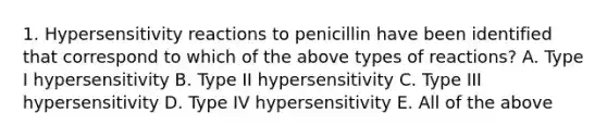 1. Hypersensitivity reactions to penicillin have been identified that correspond to which of the above types of reactions? A. Type I hypersensitivity B. Type II hypersensitivity C. Type III hypersensitivity D. Type IV hypersensitivity E. All of the above