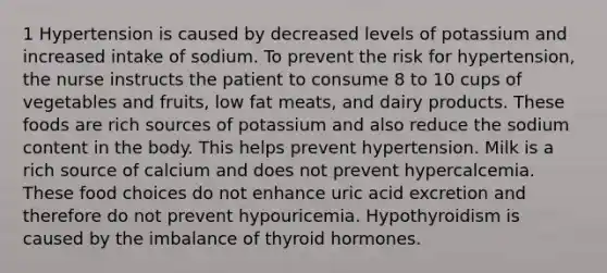 1 Hypertension is caused by decreased levels of potassium and increased intake of sodium. To prevent the risk for hypertension, the nurse instructs the patient to consume 8 to 10 cups of vegetables and fruits, low fat meats, and dairy products. These foods are rich sources of potassium and also reduce the sodium content in the body. This helps prevent hypertension. Milk is a rich source of calcium and does not prevent hypercalcemia. These food choices do not enhance uric acid excretion and therefore do not prevent hypouricemia. Hypothyroidism is caused by the imbalance of thyroid hormones.