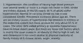 1. Hypertension: the condition of having high blood pressure over several weeks or more is a major risk factor in CHD, stroke and kidney disease. In the US nearly 30 % of adults suffer hypertension. Normal or carrying almost no risk is now considered 120/80. Prevalence increases above age 40. There are secondary causes of hypertension like diseases to kidneys or the endocrine system but these account for only about 10 % of cases. The other 90% called primary or essential hypertension have no know direct cause. But there are know risk factors which is mainly the usual suspects. a) obesity b) diet to high in salt, fat and cholesterol c) too much alcohol d) physical inactivity e) family history of f) chronic stress, anger, anxiety .