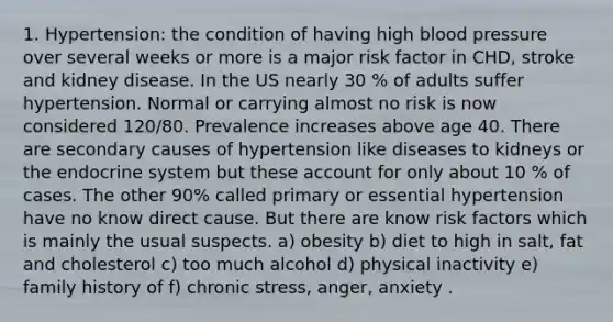 1. Hypertension: the condition of having high blood pressure over several weeks or more is a major risk factor in CHD, stroke and kidney disease. In the US nearly 30 % of adults suffer hypertension. Normal or carrying almost no risk is now considered 120/80. Prevalence increases above age 40. There are secondary causes of hypertension like diseases to kidneys or the endocrine system but these account for only about 10 % of cases. The other 90% called primary or essential hypertension have no know direct cause. But there are know risk factors which is mainly the usual suspects. a) obesity b) diet to high in salt, fat and cholesterol c) too much alcohol d) physical inactivity e) family history of f) chronic stress, anger, anxiety .