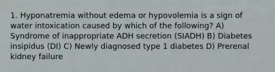 1. Hyponatremia without edema or hypovolemia is a sign of water intoxication caused by which of the following? A) Syndrome of inappropriate ADH secretion (SIADH) B) Diabetes insipidus (DI) C) Newly diagnosed type 1 diabetes D) Prerenal kidney failure