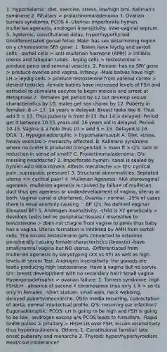 1. Hypothalamic: diet, exercise, stress, low/high bmi. Kallman's syndrome 2. Pituitary > prolactinoma/adenoma 3. Ovarian: turners syndrome, PCOS 4. Uterine: imperforate hyman, mullerian agenesis, androgen insensitivity, inter-vaginal septum. 5. Systemic: constitutional delay, hyper/hypothyroid Undifferentiated gonad fetus: Male: has sex determining region on y chromosome SRY gene: 1. Testes have leydig and sertoli cells: -sertoli cells > anti-mullerian hormone (AMH) > inhibits uterus and fallopian tubes. -leydig cells > testosterone > produce penis and seminal vesicles. 2. Female: has no SRY gene > produce ovaries and vagina. Infancy: -Male babies have high LH > leydig cells > produce testosterone from adrenal cortex > desend testicles -female babies have increased levels of FSH and estrodiol to stimulate oocytes to begin meiosis and arrest at Metaphase 2. -females get period by 12 but develop sexual characteristics by 10, males get sex charac by 12. Puberty in females: 8 -> 13. 14 years is delayed: Breast looks like 8. Thus add 5 = 13. Thus puberty is from 8-13. But 14 is delayed. Period: get it between 10-15 years old. 16 years old is delayed. Period: 10-15. Vagina is a hole thus 10 > add 5 = 15. Delayed is 16. DDX: 1. Hypogonadotrophic > hypothalamus/pit A. Diet, stress, heavy exercise > menarchy affected. B. Kallmans syndrome where no GnRH is produced (congenital) > main ft > Q's: lack or reduction in sense of smell? C. Prolactinoma/adenoma: Q's: morning headdache? 2. Imperforate hymen: canal is sealed by hymen w/in labia minora. Affects menarache => Q's: cyclical pain, suprapubic pressure? 3. Structural abnormalities: Septated uterus => cyclical pain? 4. Mullerian Agenesis: AKA uterovaginal agenesis. mullerian agenesis is caused by failure of mullerian duct thus get agenesis or underdevelopment of vagina, uterus or both. Vaginal canal is shortened. Ovaries r normal. -25% of cases there is renal anomoly causing ^ BP. Q's: No defined vagina? Elevated BP? 5. Androgen insensitivity: -child is XY genetically > develops testis but bc peripheral tissues r insensitive to testosterone > does not chagne from vagina to penis thus baby has a vagina. Uterus formation is inhibited by AMH from sertoli cells. The excess testosterone gets converted to esterone peripherally causing female characteristics (breasts) -have small/normal vagina but NO uterus. -Differentiated from mullerian agenesis by karyotyping (XX vs XY) as well as high levels of serum Test. Androgen insensitivity: the gonads are testis producing high testosterone. Have a vagina but no cervix. Q's: breast development with no secondary hair? Small vagina Hypergonadotrophic > ovarian failure: 1. Turners syndrome: high FSH/LH. -absence of second X chromosome thus only 1 X > so its only in females. -short stature, small ears, neck webbing, delayed puberty/mecnarche. Otitis media recurring, coaractation of aorta, normal intellectual profile. Q'S: recurring ear infection? Eugonadotrophic: PCOS: LH is going to be high and FSH is going to be low. -androgen excess a/w PCOS leads to hirsutism. -Rapid GnRH pulses > pituitary > HIGH LH over FSH, insulin insensitivity thus hyperinsulinemia. Others; 1. Constituional familial: late onset puberaty and menarche 2. Thyroid: hyper/hypothyroidism. Heat/cold intolerance?