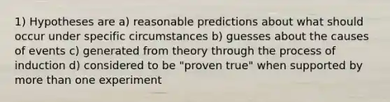 1) Hypotheses are a) reasonable predictions about what should occur under specific circumstances b) guesses about the causes of events c) generated from theory through the process of induction d) considered to be "proven true" when supported by more than one experiment