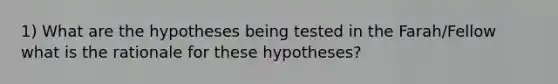 1) What are the hypotheses being tested in the Farah/Fellow what is the rationale for these hypotheses?