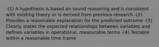 -(1) A hypothesis is based on sound reasoning and is consistent with existing theory or is derived from previous research -(2) Provides a reasonable explanation for the predicted outcome -(3) Clearly states the expected relationships between variables and defines variables in operational, measurable terms -(4) Testable within a reasonable time frame